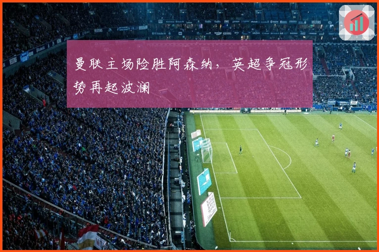 曼联主场险胜阿森纳，英超争冠形势再起波澜