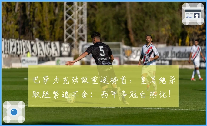 巴萨力克劲敌重返榜首，皇马绝杀取胜紧追不舍：西甲争冠白热化！