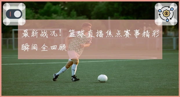最新战况!篮球直播焦点赛事精彩瞬间全回顾