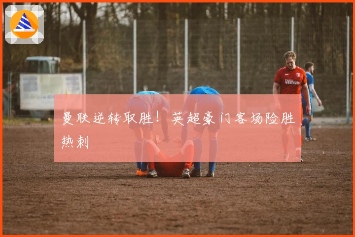 曼联逆转取胜！英超豪门客场险胜热刺