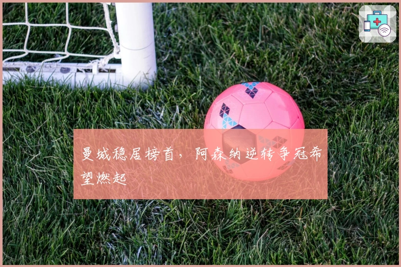 曼城稳居榜首，阿森纳逆转争冠希望燃起