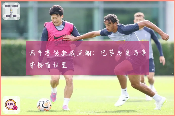 西甲赛场激战正酣：巴萨与皇马争夺榜首位置