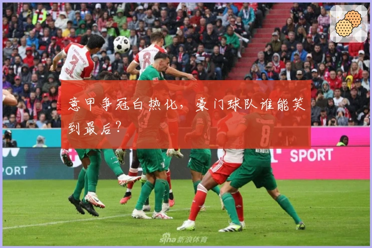 意甲争冠白热化，豪门球队谁能笑到最后？