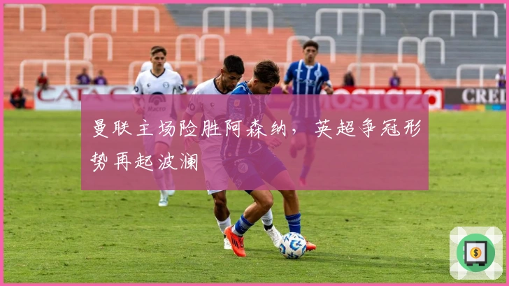 曼联主场险胜阿森纳,英超争冠形势再起波澜