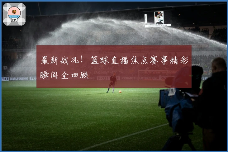 最新战况！篮球直播焦点赛事精彩瞬间全回顾